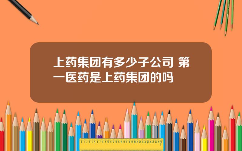 上药集团有多少子公司 第一医药是上药集团的吗